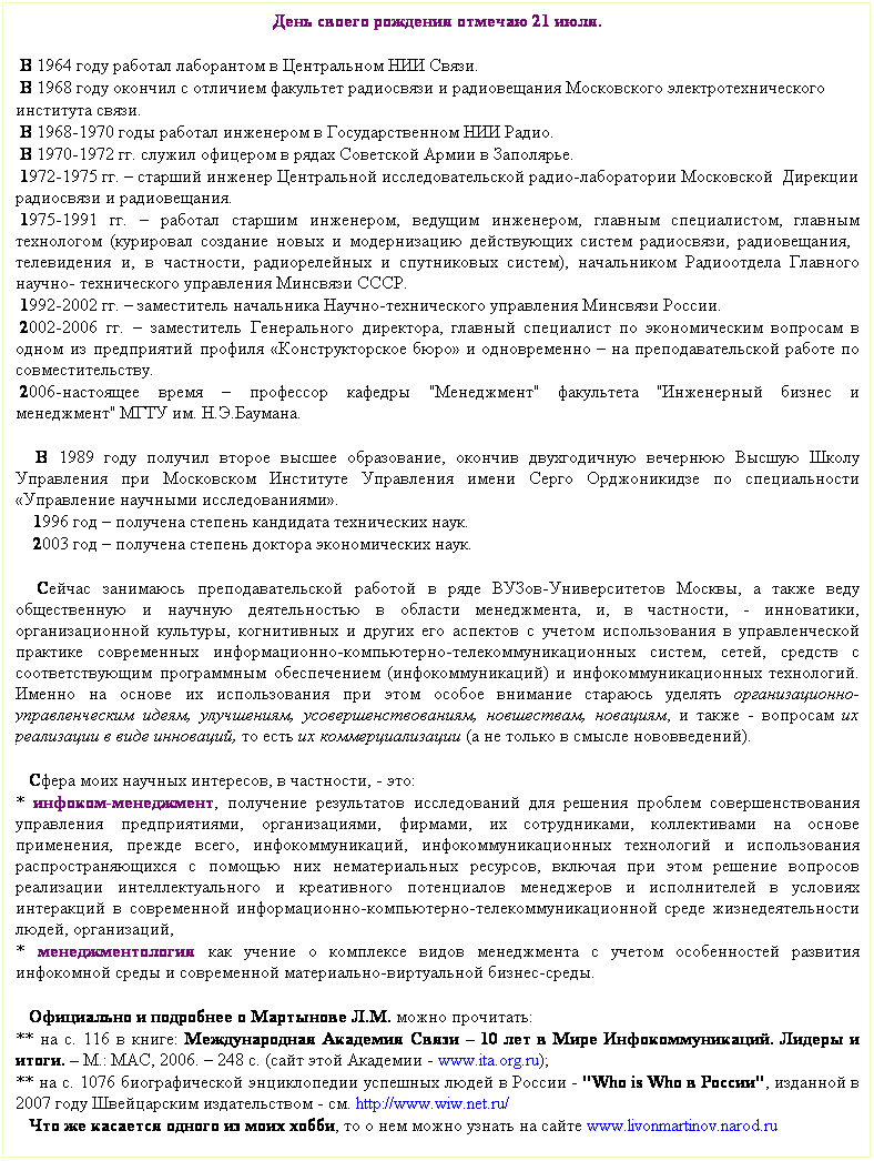 Подпись: День своего рождения отмечаю 21 июля.
 
 В 1964 году работал лаборантом в Центральном НИИ Связи.
 В 1968 году окончил с отличием факультет радиосвязи и радиовещания Московского электротехнического 
института связи.
 В 1968-1970 годы работал инженером в Государственном НИИ Радио.
 В 1970-1972 гг. служил офицером в рядах Советской Армии в Заполярье. 
 1972-1975 гг. – старший инженер Центральной исследовательской радио-лаборатории Московской  Дирекции радиосвязи и радиовещания.            
 1975-1991 гг. – работал старшим инженером, ведущим инженером, главным специалистом, главным технологом (курировал создание новых и модернизацию действующих систем радиосвязи, радиовещания,   телевидения и, в частности, радиорелейных и спутниковых систем), начальником Радиоотдела Главного научно- технического управления Минсвязи СССР. 
 1992-2002 гг. – заместитель начальника Научно-технического управления Минсвязи России.
 2002-2006 гг. – заместитель Генерального директора, главный специалист по экономическим вопросам в одном из предприятий профиля «Конструкторское бюро» и одновременно – на преподавательской работе по совместительству.
 2006-настоящее время – профессор кафедры "Менеджмент" факультета "Инженерный бизнес и менеджмент" МГТУ им. Н.Э.Баумана.
 
   В 1989 году получил второе высшее образование, окончив двухгодичную вечернюю Высшую Школу Управления при Московском Институте Управления имени Серго Орджоникидзе по специальности «Управление научными исследованиями».
    1996 год – получена степень кандидата технических наук.
    2003 год – получена степень доктора экономических наук.
 
   Сейчас занимаюсь преподавательской работой в ряде ВУЗов-Университетов Москвы, а также веду общественную и научную деятельностью в области менеджмента, и, в частности, - инноватики, организационной культуры, когнитивных и других его аспектов с учетом использования в управленческой практике современных информационно-компьютерно-телекоммуникационных систем, сетей, средств с соответствующим программным обеспечением (инфокоммуникаций) и инфокоммуникационных технологий. Именно на основе их использования при этом особое внимание стараюсь уделять организационно-управленческим идеям, улучшениям, усовершенствованиям, новшествам, новациям, и также - вопросам их реализации в виде инноваций, то есть их коммерциализации (а не только в смысле нововведений).
 
   Сфера моих научных интересов, в частности, - это:
* инфоком-менеджмент, получение результатов исследований для решения проблем совершенствования управления предприятиями, организациями, фирмами, их сотрудниками, коллективами на основе применения, прежде всего, инфокоммуникаций, инфокоммуникационных технологий и использования распространяющихся с помощью них нематериальных ресурсов, включая при этом решение вопросов реализации интеллектуального и креативного потенциалов менеджеров и исполнителей в условиях интеракций в современной информационно-компьютерно-телекоммуникационной среде жизнедеятельности людей, организаций, 
* менеджментология как учение о комплексе видов менеджмента с учетом особенностей развития инфокомной среды и современной материально-виртуальной бизнес-среды. 
 
   Официально и подробнее о Мартынове Л.М. можно прочитать: 
** на с. 116 в книге: Международная Академия Связи – 10 лет в Мире Инфокоммуникаций. Лидеры и итоги. – М.: МАС, 2006. – 248 с. (сайт этой Академии - www.ita.org.ru);
** на с. 1076 биографической энциклопедии успешных людей в России - "Who is Who в России", изданной в 2007 году Швейцарским издательством - см. http://www.wiw.net.ru/
   Что же касается одного из моих хобби, то о нем можно узнать на сайте www.livonmartinov.narod.ru
 
 
