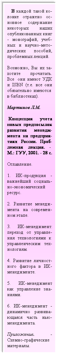 Подпись:    В каждой такой ко-лонке отражено ос-новное содержание некоторых наших опубликованных книг - монографий, учеб-ных и научно-мето-дических пособий, проблемных лекций.
Возможно, Вы их за-хотите прочитать. Все  они имеют УДК и ISBN (т.е. все они обязательно имеются  в библиотеках).
Мартынов Л.М.
 Концепция учета новых предпосылок развития менедж-мента на предприя-тиях России. Проб-лемная лекция. -  М.: ГУУ, 2001. - 28 с.
Оглавление.
1. ИК-продукция - важнейший социаль-но-экономический ресурс.
2. Развитие менедж-мента на современ-ном этапе.
3. ИК-менеджмент: переход от управле-ния технологиями к  управленческим тех-нологиям.
4. Развитие личност-ного фактора в ИК-менеджменте.
5. ИК-менеджмент как управление зна-ниями.
6. ИК-менеджмент - динамично развива- ющаяся часть нью- менеджмента.
Приложение. -Схемно-графические материалы.
