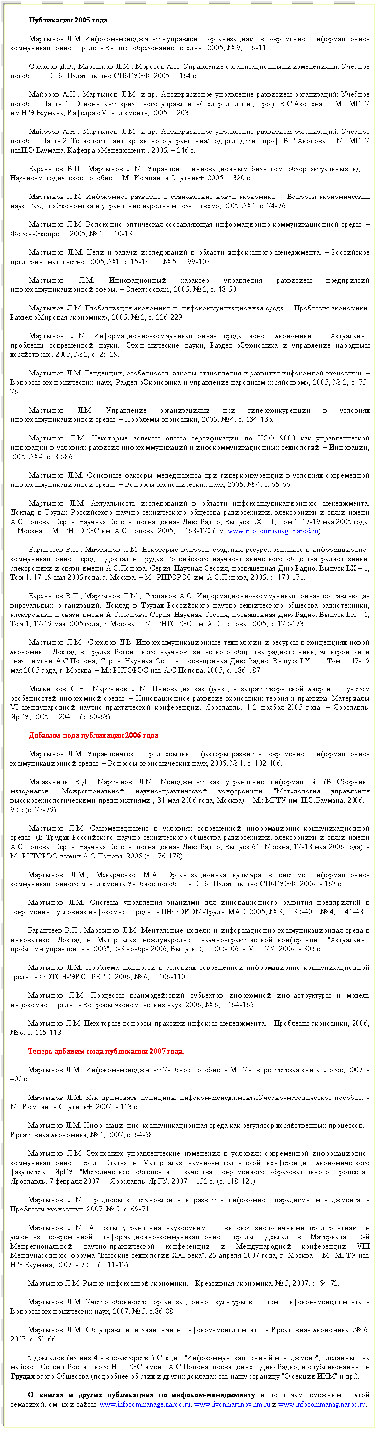 Подпись: Публикации 2005 года
Мартынов Л.М. Инфоком-менеджмент - управление организациями в современной информационно-коммуникационной среде. - Высшее образование сегодня., 2005, № 9, с. 6-11.
Соколов Д.В., Мартынов Л.М., Морозов А.Н. Управление организационными изменениями: Учебное пособие. – СПб.: Издательство СПбГУЭФ, 2005. – 164 с.
Майоров А.Н., Мартынов Л.М. и др. Антикризисное управление развитием организаций: Учебное пособие. Часть 1. Основы антикризисного управления/Под ред. д.т.н., проф. В.С.Акопова. – М.: МГТУ им.Н.Э.Баумана, Кафедра «Менеджмент», 2005. – 203 с.
Майоров А.Н., Мартынов Л.М. и др. Антикризисное управление развитием организаций: Учебное пособие. Часть 2. Технологии антикризисного управления/Под ред. д.т.н., проф. В.С.Акопова. – М.: МГТУ им.Н.Э.Баумана, Кафедра «Менеджмент», 2005. – 246 с.
Баранчеев В.П., Мартынов Л.М. Управление инновационным бизнесом: обзор актуальных идей: Научно-методическое пособие. – М.: Компания Спутник+, 2005. – 320 с.
Мартынов Л.М. Инфокомное развитие и становление новой экономики. – Вопросы экономических наук, Раздел «Экономика и управление народным хозяйством», 2005, № 1, с. 74-76.
Мартынов Л.М. Волоконно-оптическая составляющая информационно-коммуникационной среды. – Фотон-Экспресс, 2005, № 1, с. 10-13.
Мартынов Л.М. Цели и задачи исследований в области инфокомного менеджмента. – Российское предпринимательство, 2005, №1, с. 15-18  и   № 5, с. 99-103.
Мартынов Л.М. Инновационный характер управления развитием предприятий инфокоммуникационной сферы. – Электросвязь, 2005, № 2, с. 48-50.
Мартынов Л.М. Глобализация экономики и  инфокоммуникационная среда. – Проблемы экономики, Раздел «Мировая экономика», 2005, № 2, с. 226-229.
Мартынов Л.М. Информационно-коммуникационная среда новой экономики. – Актуальные проблемы современной науки.  Экономические науки, Раздел «Экономика и управление народным хозяйством», 2005, № 2, с. 26-29.
Мартынов Л.М. Тенденции, особенности, законы становления и развития инфокомной экономики. – Вопросы экономических наук, Раздел «Экономика и управление народным хозяйством», 2005, № 2, с. 73-76.
Мартынов Л.М. Управление организациями при гиперконкуренции в условиях инфокоммуникационной среды. – Проблемы экономики, 2005, № 4, с. 134-136.
Мартынов Л.М. Некоторые аспекты опыта сертификации по ИСО 9000 как управленческой инновации в условиях развития инфокоммуникаций и инфокоммуникационных технологий. – Инновации, 2005, № 4, с. 82-86.
Мартынов Л.М. Основные факторы менеджмента при гиперконкуренции в условиях современной инфокоммуникационной среды. – Вопросы экономических наук, 2005, № 4, с. 65-66.
Мартынов Л.М. Актуальность исследований в области инфокоммуникационного менеджмента. Доклад в Трудах Российского научно-технического общества радиотехники, электроники и связи имени А.С.Попова, Серия: Научная Сессия, посвященная Дню Радио, Выпуск LX – 1, Том 1, 17-19 мая 2005 года, г. Москва. – М.: РНТОРЭС им. А.С.Попова, 2005, с. 168-170 (см. www.infocommanage.narod.ru).
Баранчеев В.П., Мартынов Л.М. Некоторые вопросы создания ресурса «знание» в информационно-коммуникационной среде. Доклад в Трудах Российского научно-технического общества радиотехники, электроники и связи имени А.С.Попова, Серия: Научная Сессия, посвященная Дню Радио, Выпуск LX – 1, Том 1, 17-19 мая 2005 года, г. Москва. – М.: РНТОРЭС им. А.С.Попова, 2005, с. 170-171.
Баранчеев В.П., Мартынов Л.М., Степанов А.С. Информационно-коммуникационная составляющая виртуальных организаций. Доклад в Трудах Российского научно-технического общества радиотехники, электроники и связи имени А.С.Попова, Серия: Научная Сессия, посвященная Дню Радио, Выпуск LX – 1, Том 1, 17-19 мая 2005 года, г. Москва. – М.: РНТОРЭС им. А.С.Попова, 2005, с. 172-173.
Мартынов Л.М., Соколов Д.В. Инфокоммуникационные технологии и ресурсы в концепциях новой экономики. Доклад в Трудах Российского научно-технического общества радиотехники, электроники и связи имени А.С.Попова, Серия: Научная Сессия, посвященная Дню Радио, Выпуск LX – 1, Том 1, 17-19 мая 2005 года, г. Москва. – М.: РНТОРЭС им. А.С.Попова, 2005, с. 186-187.
Мельников О.Н., Мартынов Л.М. Инновация как функция затрат творческой энергии с учетом особенностей инфокомной среды. – Инновационное развитие экономики: теория и практика. Материалы VI международной научно-практической конференции, Ярославль, 1-2 ноября 2005 года. – Ярославль: ЯрГУ, 2005. – 204 с. (с. 60-63).

Мартынов Л.М. Управленческие предпосылки и факторы развития современной информационно-коммуникационной среды. – Вопросы экономических наук, 2006, № 1, с. 102-106.
Магазанник В.Д., Мартынов Л.М. Менеджмент как управление информацией. (В Сборнике материалов  Межрегиональной научно-практической конференции "Методология управления высокотехнологическими предприятиями", 31 мая 2006 года, Москва). - М.: МГТУ им. Н.Э.Баумана, 2006. - 92 с.(с. 78-79). 
Мартынов Л.М. Самоменеджмент в условиях современной информационно-коммуникационной среды. (В Трудах Российского научно-технического общества радиотехники, электроники и связи имени А.С.Попова. Серия: Научная Сессия, посвященная Дню Радио, Выпуск 61, Москва, 17-18 мая 2006 года). - М.: РНТОРЭС имени А.С.Попова, 2006 (с. 176-178).
Мартынов Л.М., Макарченко М.А. Организационная культура в системе информационно-коммуникационного менеджмента:Учебное пособие. - СПб.: Издательство СПбГУЭФ, 2006. - 167 с.
Мартынов Л.М. Система управления знаниями для инновационного развития предприятий в современных условиях инфокомной среды. - ИНФОКОМ-Труды МАС, 2005, № 3, с. 32-40 и № 4, с. 41-48.
Баранчеев В.П., Мартынов Л.М. Ментальные модели и информационно-коммуникационная среда в инноватике. Доклад в Материалах международной научно-практической конференции "Актуальные проблемы управления - 2006", 2-3 ноября 2006, Выпуск 2, с. 202-206. - М.: ГУУ, 2006. - 303 с.
Мартынов Л.М. Проблема связности в условиях современной информационно-коммуникационной среды. - ФОТОН-ЭКСПРЕСС, 2006, № 6, с. 106-110.
Мартынов Л.М. Процессы взаимодействий субъектов инфокомной инфраструктуры и модель инфокомной среды. - Вопросы экономических наук, 2006, № 6, с.164-166.
Мартынов Л.М. Некоторые вопросы практики инфоком-менеджмента. - Проблемы экономики, 2006, № 6, с. 115-118.

Мартынов Л.М.  Инфоком-менеджмент:Учебное пособие. - М.: Университетская книга, Логос, 2007. - 400 с.
Мартынов Л.М. Как применять принципы инфоком-менеджмента:Учебно-методическое пособие. - М.: Компания Спутник+, 2007. - 113 с.
Мартынов Л.М. Информационно-коммуникационная среда как регулятор хозяйственных процессов. - Креативная экономика, № 1, 2007, с. 64-68.
Мартынов Л.М. Экономико-управленческие изменения в условиях современной информационно-коммуникационной сред. Статья в Материалах научно-методической конференции экономического факультета  ЯрГУ "Методическое обеспечение качества современного образовательного процесса". Ярославль, 7 февраля 2007. -  Ярославль: ЯрГУ, 2007. - 132 с. (с. 118-121). 
Мартынов Л.М. Предпосылки становления и развития инфокомной парадигмы менеджмента. - Проблемы экономики, 2007, № 3, с. 69-71.
Мартынов Л.М. Аспекты управления наукоемкими и высокотехнологичными предприятиями в условиях современной информационно-коммуникационной среды. Доклад в Материалах 2-й Межрегиональной научно-практической конференции и Международной конференции VIII Международного форума "Высокие технологии XXI века", 25 апреля 2007 года, г. Москва. - М.: МГТУ им. Н.Э.Баумана, 2007. - 72 с. (с. 11-17).
Мартынов Л.М. Рынок инфокомной экономики. - Креативная экономика, № 3, 2007, с. 64-72.
Мартынов Л.М. Учет особенностей организационной культуры в системе инфоком-менеджмента. - Вопросы экономических наук, 2007, № 3, с.86-88.
Мартынов Л.М. Об управлении знаниями в инфоком-менеджменте. - Креативная экономика, № 6, 2007, с. 62-66.
5 докладов (из них 4 - в соавторстве) Секции "Инфокоммуникационный менеджмент", сделанных  на майской Сессии Российского НТОРЭС имени А.С.Попова, посвященной Дню Радио, и опубликованных в Трудах этого Общества (подробнее об этих и других докладах см. нашу страницу "О секции ИКМ" и др.).
О книгах и других публикациях по инфоком-менеджменту и по темам, смежным с этой тематикой, см. мои сайты: www.infocommanage.narod.ru, www.livonmartinov.nm.ru и www.infocommanag.narod.ru.   
