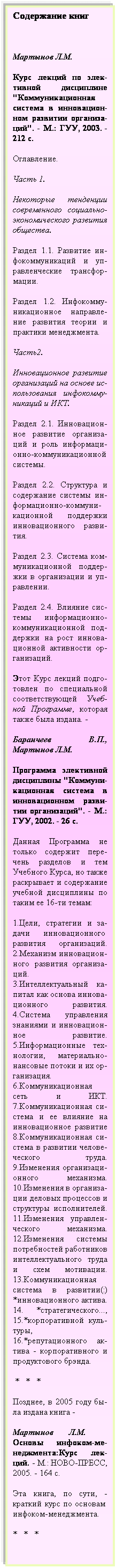 Подпись: Содержание книг
 
Мартынов Л.М. 
Курс лекций по элек-тивной дисциплине "Коммуникационная система в инновацион-ном развитии организа-ций". - М.: ГУУ, 2003. - 212 с.
Оглавление.
Часть 1. 
Некоторые тенденции современного социально-экономического развития общества.
Раздел 1.1. Развитие ин-фокоммуникаций и уп-равленческие трансфор- мации.
Раздел 1.2. Инфокомму- никационное направле-ние развития теории и практики менеджмента.
Часть2.
Инновационное развитие организаций на основе ис-пользования инфокомму- никаций и ИКТ.
Раздел 2.1. Инновацион-ное развитие организа-ций и роль информаци-онно-коммуникационной системы.
Раздел 2.2. Структура и содержание системы ин-формационно-коммуни- кационной поддержки инновационного разви-тия.
Раздел 2.3. Система ком-муникационной поддер-жки в организации и уп-равлении.
Раздел 2.4. Влияние сис-темы информационно-коммуникационной под-держки на рост иннова-ционной активности ор-ганизаций.          
Этот Курс лекций подго-товлен по специальной соответствующей Учеб-ной Программе, которая также была издана. -
Баранчеев В.П., Мартынов Л.М.
Программа элективной дисциплины "Коммуни- кационная система в инновационном разви- тии организаций". - М.: ГУУ, 2002. - 26 с. 
Данная Программа не только содержит пере-чень разделов и тем Учебного Курса, но также раскрывает и содержание учебной дисциплины по таким ее 16-ти темам:
1.Цели, стратегии и за-дачи инновационного  развития организаций. 2.Механизм инновацион-ного развития организа- ций.   3.Интеллектуальный ка-питал как основа иннова-ционного развития. 4.Система управления знаниями и инновацион-ное развитие. 5.Информационные тех-нологии, материально- нансовые потоки и их ор-ганизация. 6.Коммуникационная сеть и ИКТ. 7.Коммуникационная си-стема и ее влияние на инновационное развитие 8.Коммуникационная си-стема в развитии челове- ческого труда. 9.Изменения организаци-онного механизма. 10.Изменения в организа-ции деловых процессов и структуры исполнителей. 11.Изменения управлен-ческого механизма. 12.Изменения системы потребностей работников интеллектуального труда и схем мотивации. 13.Коммуникационная система в развитии(:) *инновационного актива. 14. *стратегического..., 15.*корпоративной  куль-туры,    16.*репутационного ак-тива - корпоративного и продуктового брэнда.
 *   *   *
Позднее, в 2005 году бы-ла издана книга -
Мартынов Л.М.     Основы инфоком-ме-неджмента:Курс лек-ций. - М.: НОВО-ПРЕСС, 2005. - 164 с.
Эта книга, по сути, - краткий курс по основам  инфоком-менеджмента. 
*   *   *
 
 
 
 
 
 
