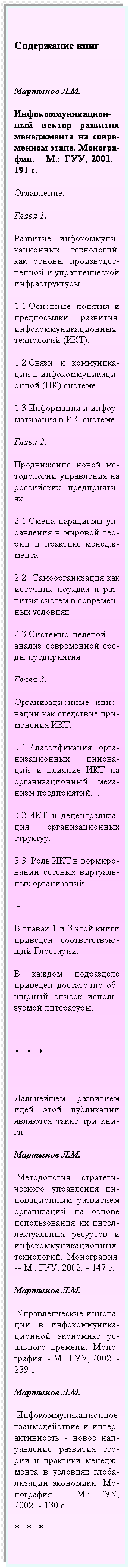 Подпись:  
Содержание книг
 
Мартынов Л.М.
Инфокоммуникацион-ный вектор развития менеджмента на совре- менном этапе. Моногра-фия. - М.: ГУУ, 2001. - 191 с.
Оглавление.
Глава 1.
Развитие инфокоммуни- кационных технологий  как основы производст-венной и управленческой инфраструктуры.
1.1.Основные понятия и предпосылки развития  инфокоммуникационных технологий (ИКТ).
1.2.Связи и коммуника-ции в инфокоммуникаци- онной (ИК) системе.
1.3.Информация и инфор-матизация в ИК-системе.
Глава 2.
Продвижение новой ме-тодологии управления на российских предприяти- ях.
2.1.Смена парадигмы уп-равления в мировой тео-рии и практике менедж- мента.
2.2. Самоорганизация как источник порядка и раз-вития систем в современ-ных условиях.
2.3.Системно-целевой анализ современной сре-ды предприятия.
Глава 3.
Организационные инно-вации как следствие при-менения ИКТ.
3.1.Классификация орга-низационных иннова-ций и влияние ИКТ на организационный меха- низм предприятий.  .
3.2.ИКТ и децентрализа- ция организационных структур.
3.3. Роль ИКТ в формиро-вании сетевых виртуаль-ных организаций.
 -
В главах 1 и 3 этой книги приведен соответствую- щий Глоссарий.
В каждом подразделе приведен достаточно об-ширный список исполь-зуемой литературы.
 
*   *   *
 
Дальнейшем развитием идей этой публикации являются такие три кни-ги::
Мартынов Л.М.
 Методология стратеги-ческого управления ин-новационным развитием организаций на основе использования их интел-лектуальных ресурсов и инфокоммуникационных технологий. Монография. -- М.: ГУУ, 2002. - 147 с.
Мартынов Л.М.
 Управленческие иннова-ции в инфокоммуника- ционной экономике ре-ального времени. Моно-графия. - М.: ГУУ, 2002. - 239 с.
Мартынов Л.М.
 Инфокоммуникационное взаимодействие и интер-активность - новое нап-равление развития тео-рии и практики менедж-мента в условиях глоба-лизации экономики. Мо-нография. - М.: ГУУ, 2002. - 130 с.
*   *   *
 
