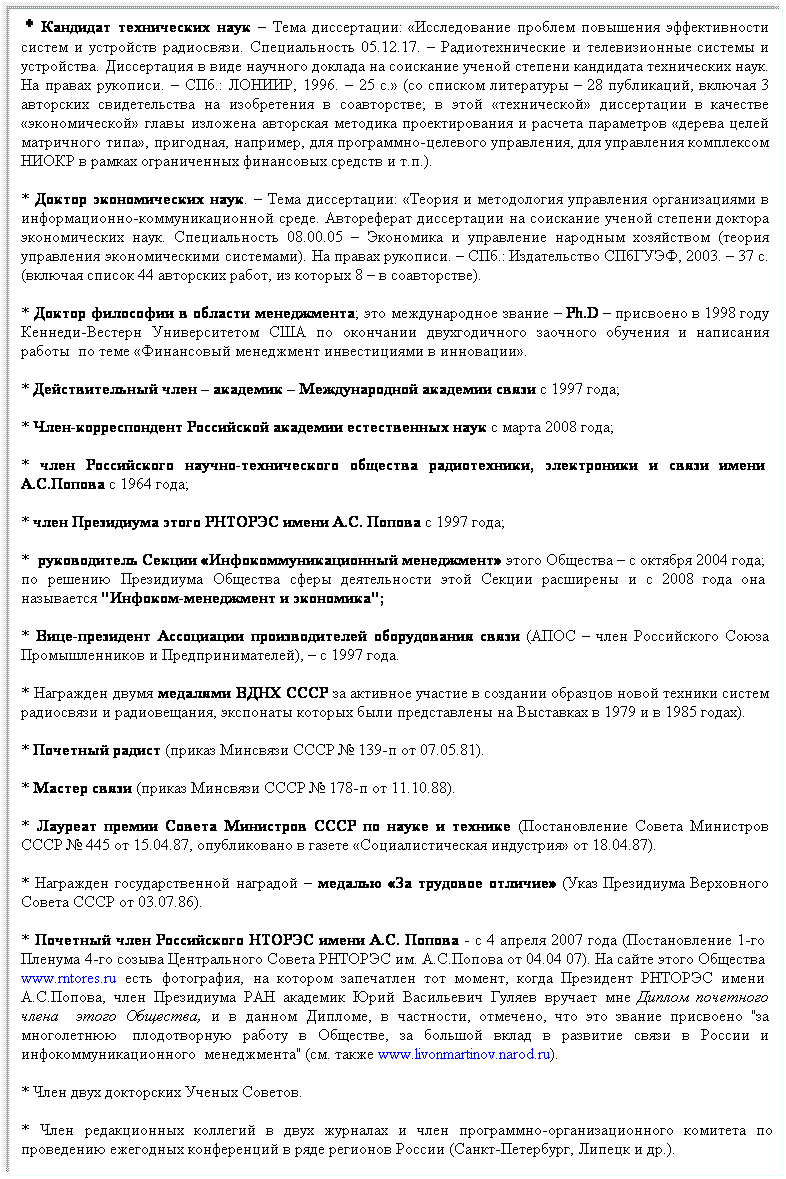 Подпись:  * Кандидат технических наук – Тема диссертации: «Исследование проблем повышения эффективности  систем и устройств радиосвязи. Специальность 05.12.17. – Радиотехнические и телевизионные системы и  устройства. Диссертация в виде научного доклада на соискание ученой степени кандидата технических наук.  На правах рукописи. – СПб.: ЛОНИИР, 1996. – 25 с.» (со списком литературы – 28 публикаций, включая 3  авторских свидетельства на изобретения в соавторстве; в этой «технической» диссертации в качестве  «экономической» главы изложена авторская методика проектирования и расчета параметров «дерева целей  матричного типа», пригодная, например, для программно-целевого управления, для управления комплексом  НИОКР в рамках ограниченных финансовых средств и т.п.).
* Доктор экономических наук. – Тема диссертации: «Теория и методология управления организациями в  информационно-коммуникационной среде. Автореферат диссертации на соискание ученой степени доктора  экономических наук. Специальность 08.00.05 – Экономика и управление народным хозяйством (теория  управления экономическими системами). На правах рукописи. – СПб.: Издательство СПбГУЭФ, 2003. – 37 с.  (включая список 44 авторских работ, из которых 8 – в соавторстве). 
* Доктор философии в области менеджмента; это международное звание – Ph.D – присвоено в 1998 году  Кеннеди-Вестерн Университетом США по окончании двухгодичного заочного обучения и написания  работы  по теме «Финансовый менеджмент инвестициями в инновации».
* Действительный член – академик – Международной академии связи с 1997 года;
* Член-корреспондент Российской академии естественных наук с марта 2008 года;
* член Российского научно-технического общества радиотехники, электроники и связи имени   А.С.Попова с 1964 года;
* член Президиума этого РНТОРЭС имени А.С. Попова с 1997 года;
*  руководитель Секции «Инфокоммуникационный менеджмент» этого Общества – с октября 2004 года;   по решению Президиума Общества сферы деятельности этой Секции расширены и с 2008 года она   называется "Инфоком-менеджмент и экономика";
* Вице-президент Ассоциации производителей оборудования связи (АПОС – член Российского Союза  Промышленников и Предпринимателей), – с 1997 года. 
* Награжден двумя медалями ВДНХ СССР за активное участие в создании образцов новой техники систем  радиосвязи и радиовещания, экспонаты которых были представлены на Выставках в 1979 и в 1985 годах).
* Почетный радист (приказ Минсвязи СССР № 139-п от 07.05.81).
* Мастер связи (приказ Минсвязи СССР № 178-п от 11.10.88).
* Лауреат премии Совета Министров СССР по науке и технике (Постановление Совета Министров  СССР № 445 от 15.04.87, опубликовано в газете «Социалистическая индустрия» от 18.04.87).
* Награжден государственной наградой – медалью «За трудовое отличие» (Указ Президиума Верховного  Совета СССР от 03.07.86).
* Почетный член Российского НТОРЭС имени А.С. Попова - с 4 апреля 2007 года (Постановление 1-го   Пленума 4-го созыва Центрального Совета РНТОРЭС им. А.С.Попова от 04.04 07). На сайте этого Общества   www.rntores.ru есть фотография, на котором запечатлен тот момент, когда Президент РНТОРЭС имени   А.С.Попова, член Президиума РАН академик Юрий Васильевич Гуляев вручает мне Диплом почетного  члена   этого Общества, и в данном Дипломе, в частности, отмечено, что это звание присвоено "за  многолетнюю  плодотворную работу в Обществе, за большой вклад в развитие связи в России и  инфокоммуникационного  менеджмента" (см. также www.livonmartinov.narod.ru).
* Член двух докторских Ученых Советов.
* Член редакционных коллегий в двух журналах и член программно-организационного комитета по проведению ежегодных конференций в ряде регионов России (Санкт-Петербург, Липецк и др.).
  
