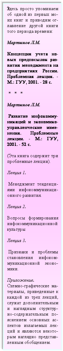 Подпись: Здесь просто упоминаем об одной из первых мо-их книг и приводим ог-лавление другой книги того периода времени: 
Мартынов Л.М.
Концепция учета но-вых предпосылок раз-вития менеджмента на предприятиях России. Проблемная лекция. - М.: ГУУ, 2001. - 28 с.
 *   *   *
Мартынов Л.М.
 Развитие инфокомму-никаций и экономико-управленческие изме-нения. Проблемные лекции. - М.: ГУУ, 2001. - 52 с.
(Эта книга содержит три проблемные лекции).
Лекция 1.      
 Менеджмент тенденци-ями инфокоммуникаци-онного развития.
Лекция 2.  
Вопросы формирования инфокоммуникационной культуры
Лекция 3.
 Признаки и проблемы становления инфоком-муникационной эконо- мики.
Приложение.         Схемно-графические ма-териалы, приведенные к каждой из трех лекций, служат дополнительным и наглядным структур-но-содержательным по-яснением основных ас-пектов излагаемых лек-ций и являются некото- рым наглядно представ- ленным обобщением.
 
 
 
 
 
