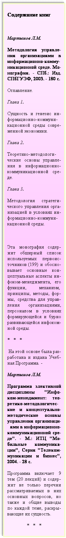 Подпись: Содержание книг
 
Мартынов Л.М.
Методология управле-ния организациями в информационно-комму- никационной среде. Мо-нография. - СПб.: Изд. СПбГУЭФ, 2003. - 180 с.
Оглавление.
Глава 1. 
Сущность и генезис ин-формационно-коммуни- кационной среды совре-менной экономики.
Глава 2. 
Теоретико-методологи- ческие основы управле-ния в информационно-коммуникационной сре-де.
Глава 3.
Методология стратеги- ческого управления орга- низацией в условиях ин-формационно-коммуни- кационной среды.
 
Эта монография содер-жит обширный список используемых первоис-точников (199) и обосно- вывает основные кон-цептуальные аспекты ин-фоком-менеджмента, его функции, механизм,  принципы, методы, фор-мы, средства для управ-ления организациями, персоналом в условиях формирующейся и бурно развивающейся инфоком-ной среды.
*   *   *
 На этой основе была раз-работана и издана Учеб-ная Программа. -
Мартынов Л.М.
Программа элективной дисциплины "Инфо-ком-менеджмент: тео-ретико-методологичес-кие и концептуально-методические основы управления организаци-  ями в информационно-коммуникационной сре-де". - М.: ИТЦ "Мо-бильные коммуника-ции", Серия "Телеком-муникации и бизнес", 2004. - 28 с.
Программа включает 9 тем (20 лекций) и содер-жит не только перечни рассматриваемых в них основных вопросов, но также и общие выводы по каждой теме, раскры-вающие их сущность.  
                *   *   *
