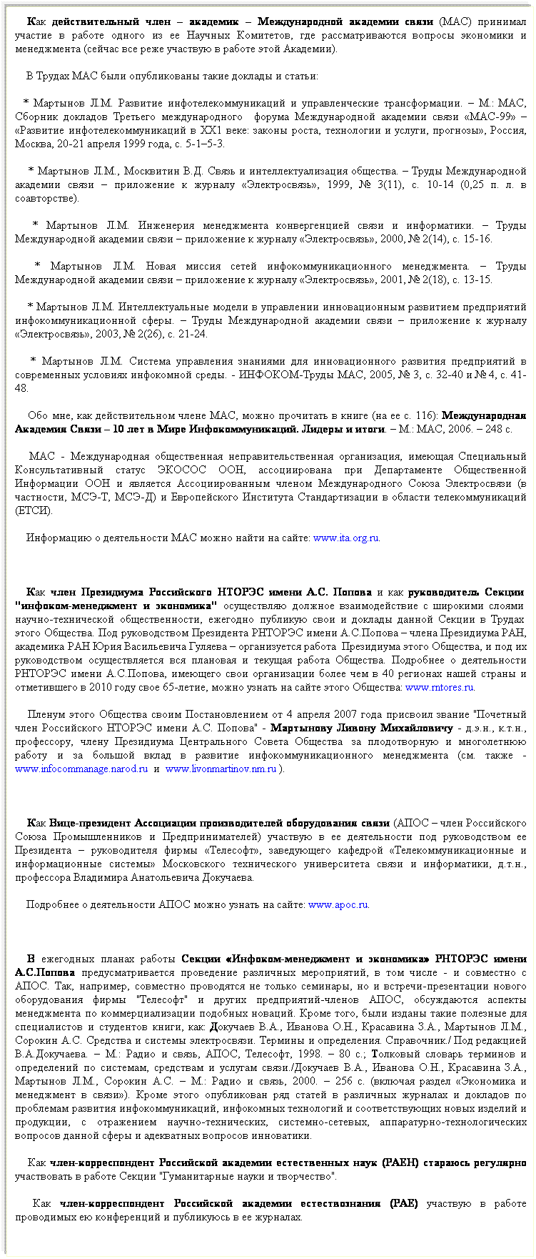 Подпись:    Как действительный член – академик – Международной академии связи (МАС) принимал участие в работе одного из ее Научных Комитетов, где рассматриваются вопросы экономики и менеджмента (сейчас все реже участвую в работе этой Академии).
    В Трудах МАС были опубликованы такие доклады и статьи:
  * Мартынов Л.М. Развитие инфотелекоммуникаций и управленческие трансформации. – М.: МАС, Сборник докладов Третьего международного   форума Международной академии связи «МАС-99» – «Развитие инфотелекоммуникаций в ХХ1 веке: законы роста, технологии и услуги, прогнозы», Россия, Москва, 20-21 апреля 1999 года, с. 5-1–5-3.
    * Мартынов Л.М., Москвитин В.Д. Связь и интеллектуализация общества. – Труды Международной академии связи – приложение к журналу «Электросвязь», 1999, № 3(11), с. 10-14 (0,25 п. л. в соавторстве).
    * Мартынов Л.М. Инженерия менеджмента конвергенцией связи и информатики. – Труды Международной академии связи – приложение к журналу «Электросвязь», 2000, № 2(14), с. 15-16.
    * Мартынов Л.М. Новая миссия сетей инфокоммуникационного менеджмента. – Труды Международной академии связи – приложение к журналу «Электросвязь», 2001, № 2(18), с. 13-15.
    * Мартынов Л.М. Интеллектуальные модели в управлении инновационным развитием предприятий инфокоммуникационной сферы. – Труды Международной академии связи – приложение к журналу «Электросвязь», 2003, № 2(26), с. 21-24.
    * Мартынов Л.М. Система управления знаниями для инновационного развития предприятий в современных условиях инфокомной среды. - ИНФОКОМ-Труды МАС, 2005, № 3, с. 32-40 и № 4, с. 41-48.
    Обо мне, как действительном члене МАС, можно прочитать в книге (на ее с. 116): Международная Академия Связи – 10 лет в Мире Инфокоммуникаций. Лидеры и итоги. – М.: МАС, 2006. – 248 с. 
    МАС - Международная общественная неправительственная организация, имеющая Специальный Консультативный статус ЭКОСОС ООН, ассоциирована при Департаменте Общественной Информации ООН и является Ассоциированным членом Международного Союза Электросвязи (в частности, МСЭ-Т, МСЭ-Д) и Европейского Института Стандартизации в области телекоммуникаций (ЕТСИ). 
    Информацию о деятельности МАС можно найти на сайте: www.ita.org.ru.
    
   Как член Президиума Российского НТОРЭС имени А.С. Попова и как руководитель Секции  "инфоком-менеджмент и экономика" осуществляю должное взаимодействие с широкими слоями  научно-технической общественности, ежегодно публикую свои и доклады данной Секции в Трудах  этого Общества. Под руководством Президента РНТОРЭС имени А.С.Попова – члена Президиума РАН, академика РАН Юрия Васильевича Гуляева – организуется работа  Президиума этого Общества, и под их руководством осуществляется вся плановая и текущая работа Общества. Подробнее о деятельности РНТОРЭС имени А.С.Попова, имеющего свои организации более чем в 40 регионах нашей страны и отметившего в 2010 году свое 65-летие, можно узнать на сайте этого Общества: www.rntores.ru. 
    Пленум этого Общества своим Постановлением от 4 апреля 2007 года присвоил звание "Почетный член Российского НТОРЭС имени А.С. Попова" - Мартынову Ливону Михайловичу - д.э.н., к.т.н., профессору, члену Президиума Центрального Совета Общества  за плодотворную и многолетнюю работу и за большой вклад в развитие инфокоммуникационного менеджмента (см. также - www.infocommanage.narod.ru  и  www.livonmartinov.nm.ru ).
    
    Как Вице-президент Ассоциации производителей оборудования связи (АПОС – член Российского Союза Промышленников и Предпринимателей) участвую в ее деятельности под руководством ее Президента – руководителя фирмы «Телесофт», заведующего кафедрой «Телекоммуникационные и информационные системы» Московского технического университета связи и информатики, д.т.н., профессора Владимира Анатольевича Докучаева. 
    Подробнее о деятельности АПОС можно узнать на сайте: www.apoc.ru.
     
   В ежегодных планах работы Секции «Инфоком-менеджмент и экономика» РНТОРЭС имени А.С.Попова предусматривается проведение различных мероприятий, в том числе - и совместно с АПОС. Так, например, совместно проводятся не только семинары, но и встречи-презентации нового оборудования фирмы "Телесофт" и других предприятий-членов АПОС, обсуждаются аспекты менеджмента по коммерциализации подобных новаций. Кроме того, были изданы такие полезные для специалистов и студентов книги, как: Докучаев В.А., Иванова О.Н., Красавина З.А., Мартынов Л.М., Сорокин А.С. Средства и системы электросвязи. Термины и определения. Справочник./ Под редакцией В.А.Докучаева. – М.: Радио и связь, АПОС, Телесофт, 1998. – 80 с.; Толковый словарь терминов и определений по системам, средствам и услугам связи./Докучаев В.А., Иванова О.Н., Красавина З.А., Мартынов Л.М., Сорокин А.С. – М.: Радио и связь, 2000. – 256 с. (включая раздел «Экономика и менеджмент в связи»). Кроме этого опубликован ряд статей в различных журналах и докладов по проблемам развития инфокоммуникаций, инфокомных технологий и соответствующих новых изделий и продукции, с отражением научно-технических, системно-сетевых, аппаратурно-технологических вопросов данной сферы и адекватных вопросов инноватики.
    Как член-корреспондент Российской академии естественных наук (РАЕН) стараюсь регулярно участвовать в работе Секции "Гуманитарные науки и творчество". 
    Как член-корреспондент Российской академии естествознания (РАЕ) участвую в работе проводимых ею конференций и публикуюсь в ее журналах.
 
